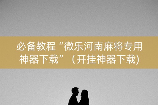必备教程“微乐河南麻将专用神器下载”（开挂神器下载)