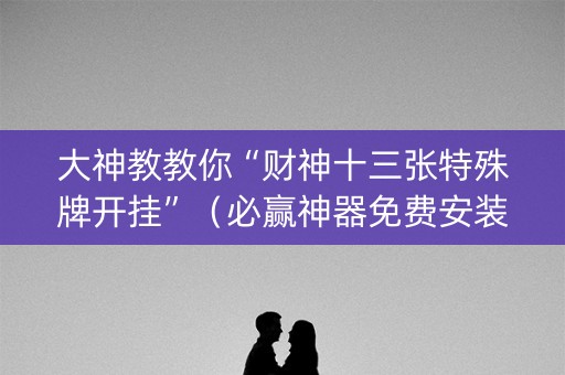 大神教教你“财神十三张特殊牌开挂”（必赢神器免费安装)