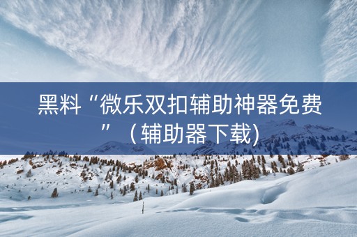 黑料“微乐双扣辅助神器免费”（辅助器下载)