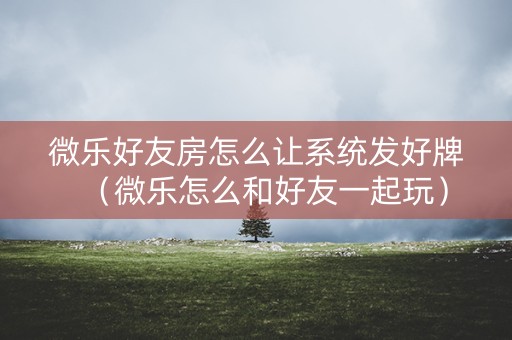 微乐好友房怎么让系统发好牌（微乐怎么和好友一起玩）