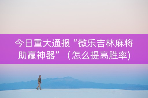 今日重大通报“微乐吉林麻将助赢神器”（怎么提高胜率)