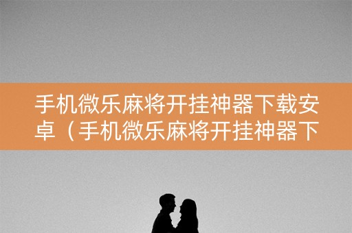手机微乐麻将开挂神器下载安卓（手机微乐麻将开挂神器下载安卓免费）