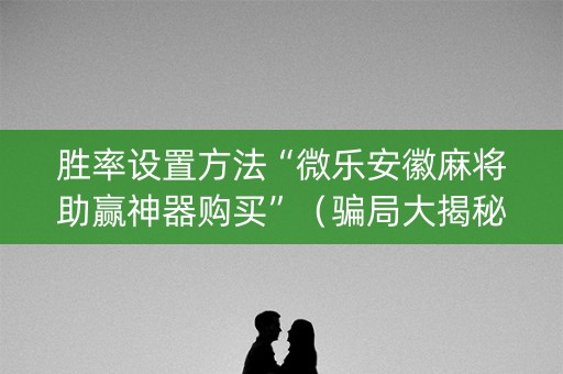 胜率设置方法“微乐安徽麻将助赢神器购买”（骗局大揭秘)