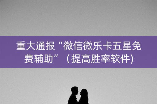 重大通报“微信微乐卡五星免费辅助”（提高胜率软件)