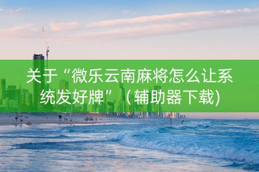 关于“微乐云南麻将怎么让系统发好牌”（辅助器下载)