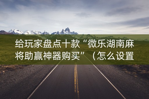 给玩家盘点十款“微乐湖南麻将助赢神器购买”（怎么设置能有好牌)