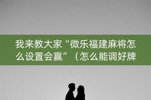 我来教大家“微乐福建麻将怎么设置会赢”（怎么能调好牌)