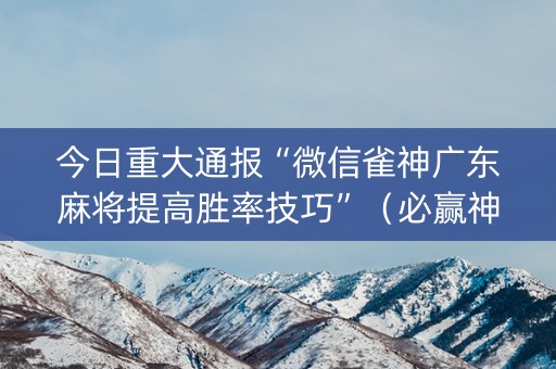 今日重大通报“微信雀神广东麻将提高胜率技巧”（必赢神器辅助器)