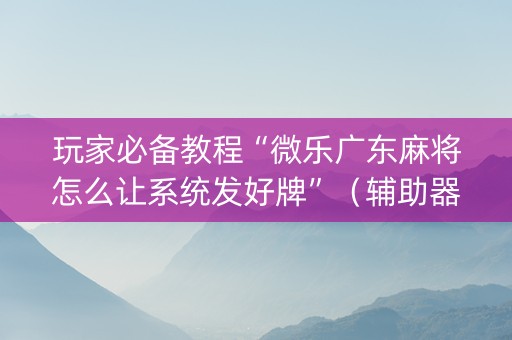玩家必备教程“微乐广东麻将怎么让系统发好牌”（辅助器通用版)