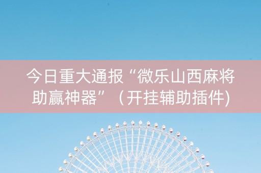 今日重大通报“微乐山西麻将助赢神器”（开挂辅助插件)