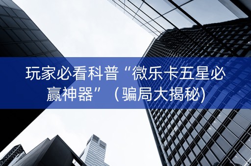 玩家必看科普“微乐卡五星必赢神器”（骗局大揭秘)