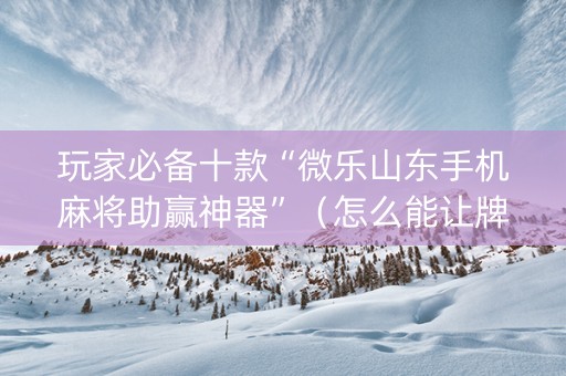 玩家必备十款“微乐山东手机麻将助赢神器”（怎么能让牌好一点)