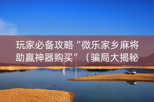 玩家必备攻略“微乐家乡麻将助赢神器购买”（骗局大揭秘)