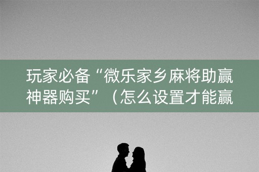 玩家必备“微乐家乡麻将助赢神器购买”（怎么设置才能赢)