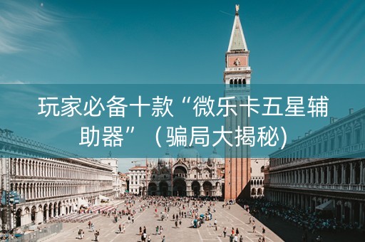 玩家必备十款“微乐卡五星辅助器”（骗局大揭秘)