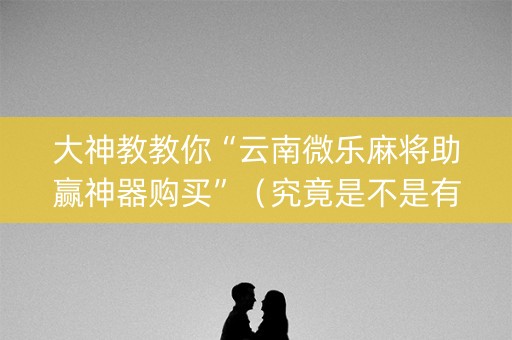 大神教教你“云南微乐麻将助赢神器购买”（究竟是不是有挂)