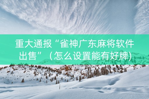 重大通报“雀神广东麻将软件出售”（怎么设置能有好牌)