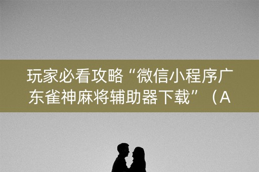 玩家必看攻略“微信小程序广东雀神麻将辅助器下载”（AI辅助胡牌规则)