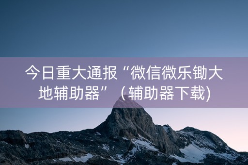 今日重大通报“微信微乐锄大地辅助器”（辅助器下载)