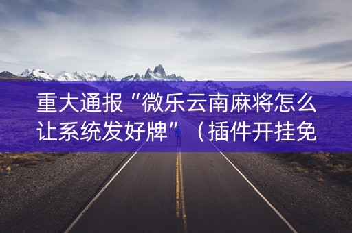 重大通报“微乐云南麻将怎么让系统发好牌”（插件开挂免费AI)