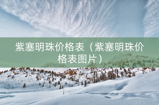 紫塞明珠价格表（紫塞明珠价格表图片）