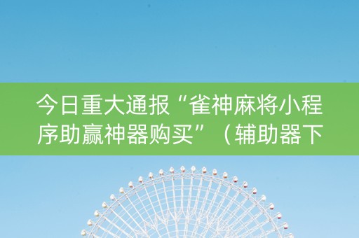 今日重大通报“雀神麻将小程序助赢神器购买”（辅助器下载)