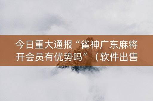 今日重大通报“雀神广东麻将开会员有优势吗”（软件出售)