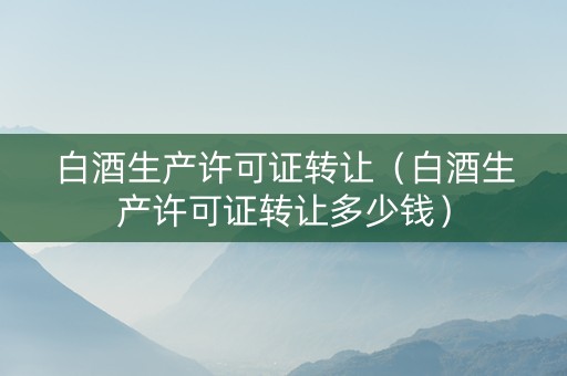 白酒生产许可证转让（白酒生产许可证转让多少钱）