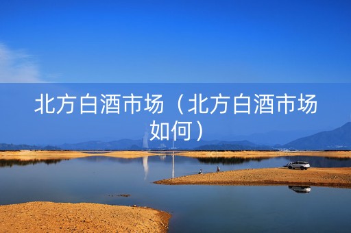北方白酒市场（北方白酒市场如何）