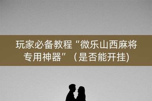 玩家必备教程“微乐山西麻将专用神器”（是否能开挂)
