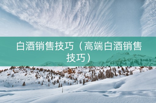 白酒销售技巧（高端白酒销售技巧）