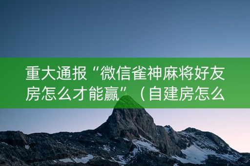 重大通报“微信雀神麻将好友房怎么才能赢”（自建房怎么拿好牌)