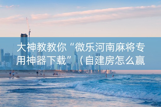 大神教教你“微乐河南麻将专用神器下载”（自建房怎么赢)