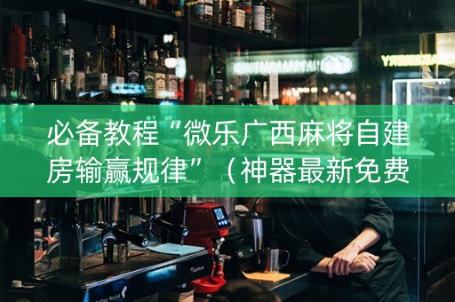 必备教程“微乐广西麻将自建房输赢规律”（神器最新免费)