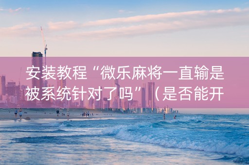 安装教程“微乐麻将一直输是被系统针对了吗”（是否能开挂)