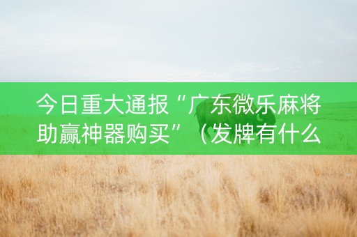 今日重大通报“广东微乐麻将助赢神器购买”（发牌有什么规律吗)