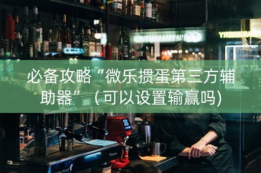 必备攻略“微乐掼蛋第三方辅助器”（可以设置输赢吗)