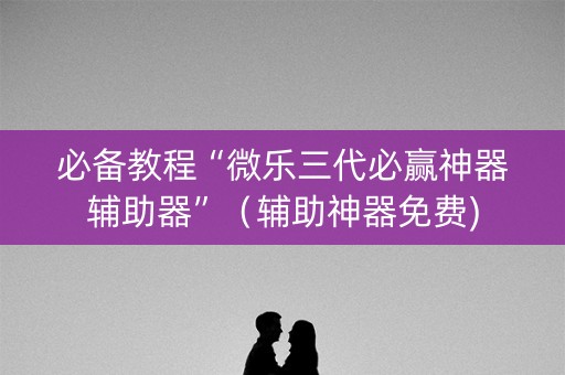必备教程“微乐三代必赢神器辅助器”（辅助神器免费)