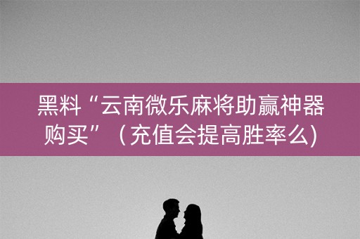 黑料“云南微乐麻将助赢神器购买”（充值会提高胜率么)