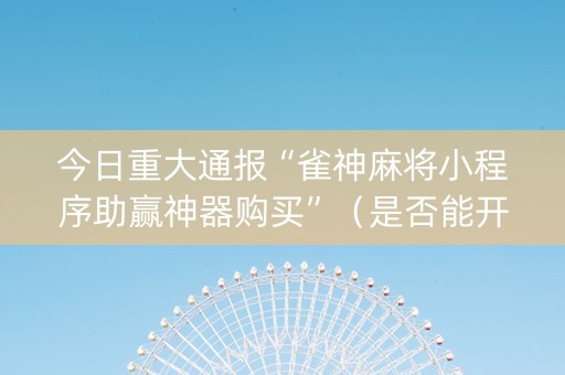 今日重大通报“雀神麻将小程序助赢神器购买”（是否能开挂)