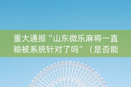 重大通报“山东微乐麻将一直输被系统针对了吗”（是否能开挂)