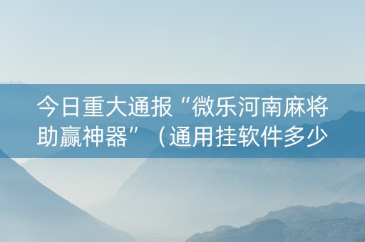 今日重大通报“微乐河南麻将助赢神器”（通用挂软件多少钱)