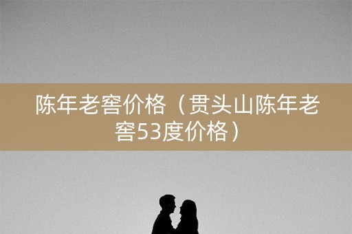 陈年老窖价格（贯头山陈年老窖53度价格）