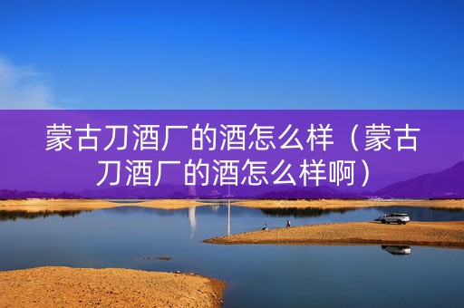 蒙古刀酒厂的酒怎么样（蒙古刀酒厂的酒怎么样啊）