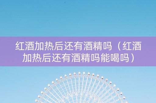 红酒加热后还有酒精吗（红酒加热后还有酒精吗能喝吗）