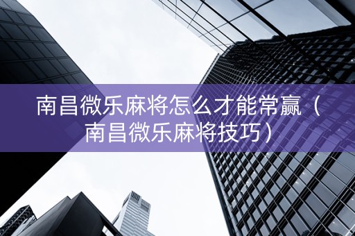 南昌微乐麻将怎么才能常赢（南昌微乐麻将技巧）