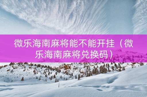 微乐海南麻将能不能开挂（微乐海南麻将兑换码）