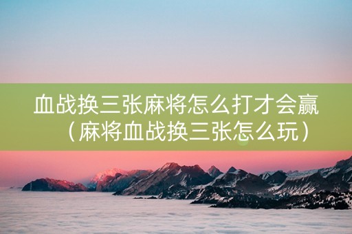 血战换三张麻将怎么打才会赢（麻将血战换三张怎么玩）