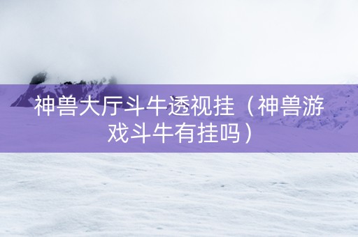 神兽大厅斗牛透视挂（神兽游戏斗牛有挂吗）