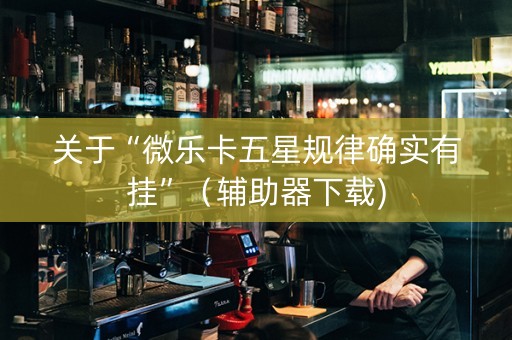 关于“微乐卡五星规律确实有挂”（辅助器下载)